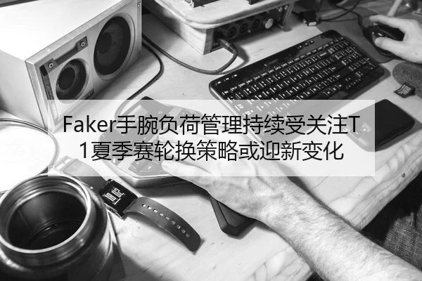 Faker手腕负荷管理持续受关注T1夏季赛轮换策略或迎新变化