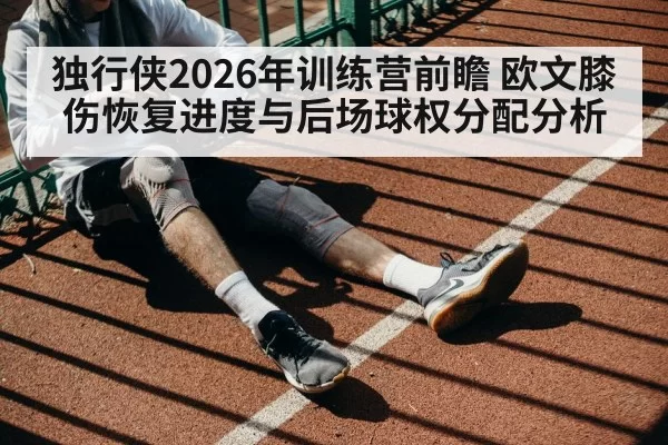 独行侠2026年训练营前瞻 欧文膝伤恢复进度与后场球权分配分析