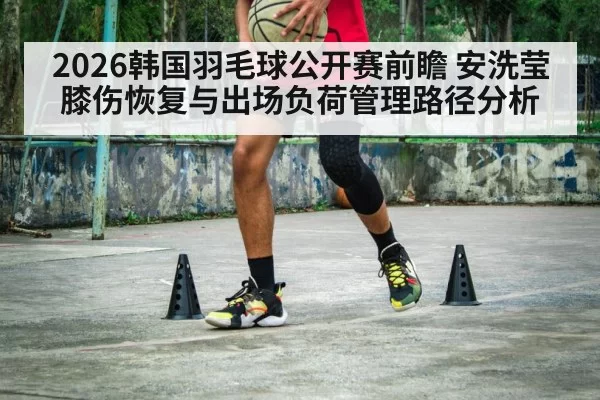 2026韩国羽毛球公开赛前瞻 安洗莹膝伤恢复与出场负荷管理路径分析（Yabo）